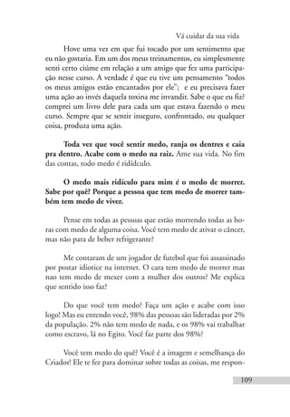Vá cuidar da sua vida
109
Hove uma vez em que fui tocado por um sentimento que
eu não gostaria. Em um dos meus treinamentos, eu simplesmente
senti certo ciúme em relação a um amigo que fez uma participa-
ção nesse curso. A verdade é que eu tive um pensamento “todos
os meus amigos estão encantados por ele”; e eu precisava fazer
uma ação ao invés daquela toxina me invandir. Sabe o que eu fiz?
comprei um livro dele para cada um que estava fazendo o meu
curso. Sempre que se sentir inseguro, confrontado, ou qualquer
coisa, produza uma ação.
Toda vez que você sentir medo, ranja os dentres e caia
pra dentro. Acabe com o medo na raiz. Ame sua vida. No fim
das contas, todo medo é ridídculo.
O medo mais ridículo para mim é o medo de morrer.
Sabe por quê? Porque a pessoa que tem medo de morrer tam-
bém tem medo de viver.
Pense em todas as pessoas que estão morrendo todas as ho-
ras com medo de alguma coisa. Você tem medo de ativar o câncer,
mas não para de beber refrigerante?
Me contaram de um jogador de futebol que foi assassinado
por postar idiotice na internet. O cara tem medo de morrer mas
nao tem medo de mexer com a mulher dos outros? Me explica
que sentido isso faz?
Do que você tem medo? Faça um ação e acabe com isso
logo! Mas eu entendo você, 98% das pessoas são lideradas por 2%
da população. 2% não tem medo de nada, e os 98% vai trabalhar
como escravo, lá no Egito. Você faz parte dos 98%?
Você tem medo do quê? Você é a imagem e semelhança do
Criador! Ele te fez para dominar sobre todas as coisas, me respon-
 