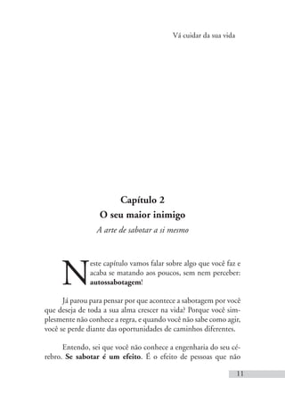 Vá cuidar da sua vida
11
Capítulo 2
O seu maior inimigo
A arte de sabotar a si mesmo
N
este capítulo vamos falar sobre algo que você faz e
acaba se matando aos poucos, sem nem perceber:
autossabotagem!
Já parou para pensar por que acontece a sabotagem por você
que deseja de toda a sua alma crescer na vida? Porque você sim-
plesmente não conhece a regra, e quando você não sabe como agir,
você se perde diante das oportunidades de caminhos diferentes.
Entendo, sei que você não conhece a engenharia do seu cé-
rebro. Se sabotar é um efeito. É o efeito de pessoas que não
 