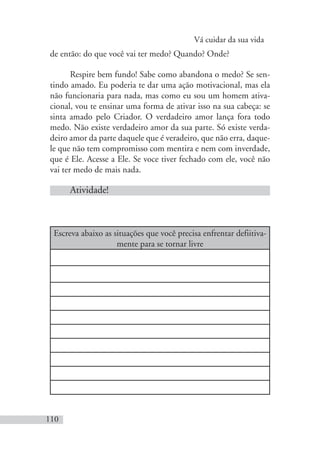 Vá cuidar da sua vida
110
de então: do que você vai ter medo? Quando? Onde?
Respire bem fundo! Sabe como abandona o medo? Se sen-
tindo amado. Eu poderia te dar uma ação motivacional, mas ela
não funcionaria para nada, mas como eu sou um homem ativa-
cional, vou te ensinar uma forma de ativar isso na sua cabeça: se
sinta amado pelo Criador. O verdadeiro amor lança fora todo
medo. Não existe verdadeiro amor da sua parte. Só existe verda-
deiro amor da parte daquele que é veradeiro, que não erra, daque-
le que não tem compromisso com mentira e nem com inverdade,
que é Ele. Acesse a Ele. Se voce tiver fechado com ele, você não
vai ter medo de mais nada.
Atividade!
Escreva abaixo as situações que você precisa enfrentar defiitiva-
mente para se tornar livre
 