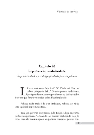 Vá cuidar da sua vida
111
Capítulo 20
Repudie a improdutividade
Improdutividade é o real significado da palavra pobreza
L
á vem você com “mimimi”, “O Pablo vai falar dos
pobres porque ele é rico”. Se essas pessoas sonharem o
que aprenderam, como aprenderam e a verdade sobre
as coisas que foram ensinadas a elas. Ficariam loucas.
Pobreza nada mais é do que limitação, pobreza ao pé da
letra significa improdutividade.
Teve um governo que passou pelo Brasil e disse que tirou
milhões da pobreza. Na verdade eles tiraram milhões de reais do
povo, mas não tirou ninguém da pobreza porque as pessoas con-
 