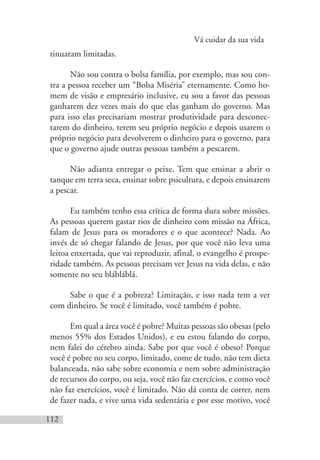 Vá cuidar da sua vida
112
tinuaram limitadas.
Não sou contra o bolsa família, por exemplo, mas sou con-
tra a pessoa receber um “Bolsa Miséria” eternamente. Como ho-
mem de visão e empresário inclusive, eu sou a favor das pessoas
ganharem dez vezes mais do que elas ganham do governo. Mas
para isso elas precisariam mostrar produtividade para desconec-
tarem do dinheiro, terem seu próprio negócio e depois usarem o
próprio negócio para devolverem o dinheiro para o governo, para
que o governo ajude outras pessoas também a pescarem.
Não adianta entregar o peixe. Tem que ensinar a abrir o
tanque em terra seca, ensinar sobre psicultura, e depois ensinarem
a pescar.
Eu também tenho essa crítica de forma dura sobre missões.
As pessoas querem gastar rios de dinheiro com missão na África,
falam de Jesus para os moradores e o que acontece? Nada. Ao
invés de só chegar falando de Jesus, por que você não leva uma
leitoa enxertada, que vai reproduzir, afinal, o evangelho é prospe-
ridade também. As pessoas precisam ver Jesus na vida delas, e não
somente no seu blábláblá.
Sabe o que é a pobreza? Limitação, e isso nada tem a ver
com dinheiro. Se você é limitado, você também é pobre.
Em qual a área você é pobre? Muitas pessoas são obesas (pelo
menos 55% dos Estados Unidos), e eu estou falando do corpo,
nem falei do cérebro ainda. Sabe por que você é obeso? Porque
você é pobre no seu corpo, limitado, come de tudo, não tem dieta
balanceada, não sabe sobre economia e nem sobre administração
de recursos do corpo, ou seja, você não faz exercícios, e como você
não faz exercícios, você é limitado. Não dá conta de correr, nem
de fazer nada, e vive uma vida sedentária e por esse motivo, você
 