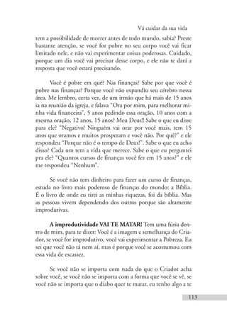 Vá cuidar da sua vida
113
tem a possibilidade de morrer antes de todo mundo, sabia? Preste
bastante atenção, se você for pobre no seu corpo você vai ficar
limitado nele, e não vai experimentar coisas poderosas. Cuidado,
porque um dia você vai precisar desse corpo, e ele não te dará a
resposta que você estará precisando.
Você é pobre em quê? Nas finanças? Sabe por que você é
pobre nas finanças? Porque você não expandiu seu cérebro nessa
área. Me lembro, certa vez, de um irmão que há mais de 15 anos
ia na reunião da igreja, e falava “Ora por mim, para melhorar mi-
nha vida financeira”, 5 anos pedindo essa oração, 10 anos com a
mesma oração, 12 anos, 15 anos? Meu Deus!! Sabe o que eu disse
para ele? “Negativo! Ninguém vai orar por você mais, tem 15
anos que oramos e muitos prosperam e você não. Por quê?” e ele
respondeu “Porque não é o tempo de Deus!”. Sabe o que eu acho
disso? Cada um tem a vida que merece. Sabe o que eu perguntei
pra ele? “Quantos cursos de finanças você fez em 15 anos?” e ele
me respondeu “Nenhum”.
Se você não tem dinheiro para fazer um curso de finanças,
estuda no livro mais poderoso de finanças do mundo: a Bíblia.
É o livro de onde eu tirei as minhas riquezas, foi da bíblia. Mas
as pessoas vivem dependendo dos outros porque são altamente
improdutivas.
A improdutividade VAI TE MATAR! Tem uma fúria den-
tro de mim, para te dizer: Você é a imagem e semelhança do Cria-
dor, se você for improdutivo, você vai experimentar a Pobreza. Eu
sei que você não tá nem aí, mas é porque você se acostumou com
essa vida de escassez.
Se você não se importa com nada do que o Criador acha
sobre você, se você não se importa com a forma que você se vê, se
você não se importa que o diabo quer te matar, eu tenho algo a te
 