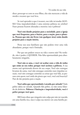 Vá cuidar da sua vida
114
dizer: preocupe-se com os seus filhos, eles não merecem a vida de
merda e escassez que você leva.
Se você aprender o que é escassez, sua vida vai mudar AGO-
RA! Uma improdutividade é uma extrema pobreza no cérebro!
Fazer pessoas ficarem alienadas a mentira: isso é pobreza!
Você está dando prejuízo para a sociedade, para a igreja
que você frequenta, para o bairro, para a nação, para o plane-
ta. Pessoas que não são livres (em qualquer área) estão dando
prejuízo para a nação inteira.
Pense nos seus familiares que não podem viver uma vida
abundante, porque você é limitado.
Por que uns podem vencer na vida e outros não? Na verda-
de, não é poder, é QUERER. Não falta oportunidade para abso-
lutamente ninguém.
Você não se ama, e você vai acabar com a vida de todos
que estão ao seu redor, porque você aceitou a pobreza. A sua
mente está aprisionada dentro do seu corpo. Você não consegue
levantar da cama, você não consegue controlar esses impulsos se-
xuais, você não consegue controlar as coisas que você fala, as pes-
soas com quem você anda são piores que você, você está louco(a)?
Pare de dar prejuízo para a nação.
Você sabia que oportunidade é atraída por atitude? Todo
pobre odeia ter atitude. Quando falo pobre, eu não estou falan-
do de dinheiro. Pobreza é limitação e improdutividade, você é
pobre porque você quer.
Bill Gates disse que ninguém tem culpa por não ter nascido
em uma família rica, mas é culpa sua morrer em uma família po-
 