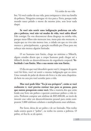 Vá cuidar da sua vida
115
bre. Vá você cuidar da sua vida, para enriquecer e tirar sua família
da pobreza. Ninguém consegue vir rico para a Terra, porque todo
mundo nasce pelado e morre do mesmo jeito, sem levar nada
daqui.
Se você não sentir uma indignação poderosa em rela-
ção a pobreza, você não vai mudar de vida, você sabia disso?
Fale comigo: Eu vou desconectar dessa desgraça na minha vida,
porque meus filhos não merecem isso, meus pais não merecem, a
nação que eu vivo não merece isso, a cidade em que eu vivo não
merece e, principalmente, a geração escolhida por Deus para me
colocar não merece alguém limitado.
O ser humano tem limite, chega no máximo a 50km/h,
alguns estudos dizem que o corpo humano pode chegar até a
60km/h devido ao desenvolvimento da engenharia corporal. Ve-
locidade é um limite. Mas a sua mente não tem limite.
O dia em que você descobrir quem você é, imagem de quem
você foi feito, você vai sentir a mesma indignação que eu sinto.
Uma vontade de pular de dentro do livro e te dar uma chapuleta-
da bem na cara pra você acordar para a vida.
Mas você pode falar “Eu já sou próspero”, então se você
realmente é, você precisa ensinar isso para as pessoas, para
que outros prosperem como você. Mas a maioria dos que estão
lendo esse livro são pobres e querem continuar pobres a vida in-
teira. Preferem comprar um telefone de R$5.000,00, ao invés de
investir esse valor em desenvolvimento pessoal para então com-
prarem 5.000 telefones celulares e multiplicarem esses telefones.
Por favor, deixa de ser pobre e de ser limitado. Não tenho
nada contra quem é “pobre”, eu tenho ira contra a pobreza. O
pobre, só fica lá, se ele quiser.
 