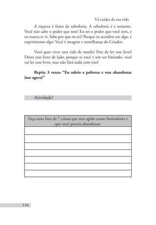 Vá cuidar da sua vida
116
A riqueza é fruto da sabedoria. A sabedoria é a semente.
Você não sabe o poder que tem! Eu sei o poder que você tem, e
eu nunca te vi. Sabe por que eu sei? Porque eu acredito em algo, e
experimento algo: Você é imagem e semelhança do Criador.
Você quer viver essa vida de merda? Pare de ler esse livro!
Deixe esse livro de lado, porque se você é um ser limitado, você
vai ler esse livro, mas não fará nada com isso!
Repita 3 vezes: “Eu odeio a pobreza e vou abandonar
isso agora!”
Atividade!
Faça uma lista de 7 coisas que tem agido como limitadores e
que você precisa abandonar:
 