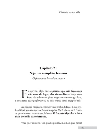 Vá cuidar da sua vida
117
Capítulo 21
Seja um completo fracasso
O fracasso te levará ao sucesso
E
u aprendi algo, que as pessoas que não fracassam
não saem do lugar, elas são medianas. As pessoas
que não sabem ter picos negativos em seus gráficos,
nunca serão peak performance, ou seja, nunca serão excepcionais.
As pessoas precisam entender sua profundidade. É na pro-
fundidade do solo que você coloca o pilar. Você sabia disso? Pesso-
as querem voar, sem construir bases. O fracasso significa a hora
mais dolorida da construção.
Você quer construir um prédio grande, mas não quer passar
 