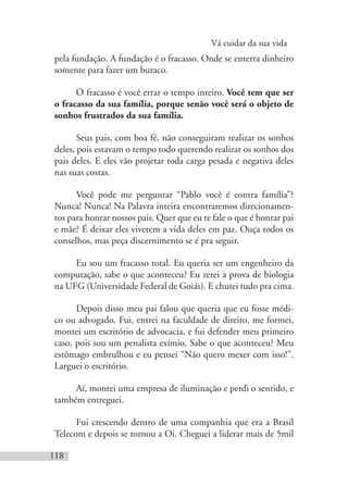 Vá cuidar da sua vida
118
pela fundação. A fundação é o fracasso. Onde se enterra dinheiro
somente para fazer um buraco.
O fracasso é você errar o tempo inteiro. Você tem que ser
o fracasso da sua família, porque senão você será o objeto de
sonhos frustrados da sua família.
Seus pais, com boa fé, não conseguiram realizar os sonhos
deles, pois estavam o tempo todo querendo realizar os sonhos dos
pais deles. E eles vão projetar toda carga pesada e negativa deles
nas suas costas.
Você pode me perguntar “Pablo você é contra família”?
Nunca! Nunca! Na Palavra inteira encontraremos direcionamen-
tos para honrar nossos pais. Quer que eu te fale o que é honrar pai
e mãe? É deixar eles viverem a vida deles em paz. Ouça todos os
conselhos, mas peça discernimento se é pra seguir.
Eu sou um fracasso total. Eu queria ser um engenheiro da
computação, sabe o que aconteceu? Eu zerei a prova de biologia
na UFG (Universidade Federal de Goiás). E chutei tudo pra cima.
Depois disso meu pai falou que queria que eu fosse médi-
co ou advogado. Fui, entrei na faculdade de direito, me formei,
montei um escritório de advocacia, e fui defender meu primeiro
caso, pois sou um penalista exímio. Sabe o que aconteceu? Meu
estômago embrulhou e eu pensei “Não quero mexer com isso!”.
Larguei o escritório.
Aí, montei uma empresa de iluminação e perdi o sentido, e
também entreguei.
Fui crescendo dentro de uma companhia que era a Brasil
Telecom e depois se tornou a Oi. Cheguei a liderar mais de 5mil
 