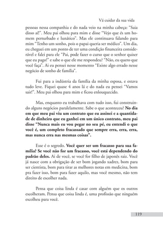 Vá cuidar da sua vida
119
pessoas nessa companhia e do nada veio na minha cabeça: “Saia
disso aí!”. Meu pai olhou para mim e disse “Vejo que és um ho-
mem perturbado e lunático”. Mas ele continuava falando para
mim “Tenho um sonho, pois o papai queria ser médico”. Um dia,
eu cheguei em um ponto de ter uma condição financeira conside-
rável e falei para ele “Pai, pode fazer o curso que o senhor quiser
que eu pago!” e sabe o que ele me respondeu? “Não, eu quero que
você faça”. Ai eu pensei nesse momento “Existe algo errado nesse
negócio de sonho de família”.
Fui para a indústria da família da minha esposa, e estava
tudo leve. Fiquei quase 4 anos lá e do nada eu pensei “Vamos
sair!”. Meu pai olhou para mim e ficou enlouquecido.
Mas, enquanto eu trabalhava com tudo isso, fui construin-
do alguns negócios paralelamente. Sabe o que aconteceu? No dia
em que meu pai viu um contrato que eu assinei e a quantida-
de de dinheiro que eu ganhei em um único contrato, meu pai
disse “Nunca mais eu vou pegar no seu pé, eu entendi o que
você é, um completo fracassado que sempre erra, erra, erra,
mas nunca erra nas mesmas coisas”.
Esse é o segredo. Você quer ser um fracasso para sua fa-
mília? Se você não for um fracasso, você está dependendo do
padrão deles. Ai de você, se você for filho de japonês raiz. Você
já nasce com a obrigação de ser bom jogando xadrez, bom para
ser cientista, bom para tirar as melhores notas em medicina, bom
pra fazer isso, bom para fazer aquilo, mas você mesmo, não tem
direito de escolher nada.
Pensa que coisa linda é casar com alguém que os outros
escolheram. Pensa que coisa linda é, uma profissão que ninguém
escolheu para você.
 