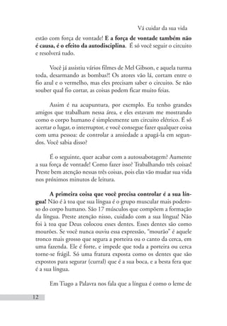 Vá cuidar da sua vida
12
estão com força de vontade! E a força de vontade também não
é causa, é o efeito da autodisciplina. É só você seguir o circuito
e resolverá tudo.
Você já assistiu vários filmes de Mel Gibson, e aquela turma
toda, desarmando as bombas?! Os atores vão lá, cortam entre o
fio azul e o vermelho, mas eles precisam saber o circuito. Se não
souber qual fio cortar, as coisas podem ficar muito feias.
Assim é na acupuntura, por exemplo. Eu tenho grandes
amigos que trabalham nessa área, e eles estavam me mostrando
como o corpo humano é simplesmente um circuito elétrico. É só
acertar o lugar, o interruptor, e você consegue fazer qualquer coisa
com uma pessoa: de controlar a ansiedade a apagá-la em segun-
dos. Você sabia disso?
É o seguinte, quer acabar com a autossabotagem? Aumente
a sua força de vontade! Como fazer isso? Trabalhando três coisas!
Preste bem atenção nessas três coisas, pois elas vão mudar sua vida
nos próximos minutos de leitura.
A primeira coisa que você precisa controlar é a sua lín-
gua! Não é à toa que sua língua é o grupo muscular mais podero-
so do corpo humano. São 17 músculos que compõem a formação
da língua. Preste atenção nisso, cuidado com a sua língua! Não
foi à toa que Deus colocou esses dentes. Esses dentes são como
mourões. Se você nunca ouviu essa expressão, “mourão” é aquele
tronco mais grosso que segura a porteira ou o canto da cerca, em
uma fazenda. Ele é forte, e impede que toda a porteira ou cerca
torne-se frágil. Só uma fratura exposta como os dentes que são
expostos para segurar (curral) que é a sua boca, e a besta fera que
é a sua língua.
Em Tiago a Palavra nos fala que a língua é como o leme de
 