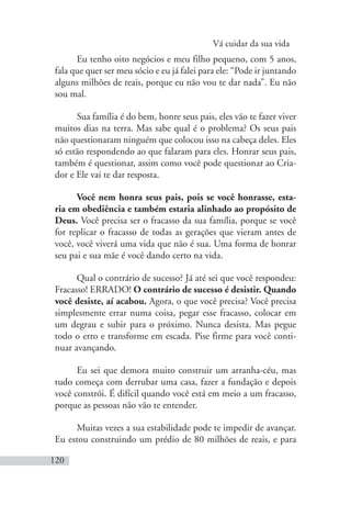 Vá cuidar da sua vida
120
Eu tenho oito negócios e meu filho pequeno, com 5 anos,
fala que quer ser meu sócio e eu já falei para ele: “Pode ir juntando
alguns milhões de reais, porque eu não vou te dar nada”. Eu não
sou mal.
Sua família é do bem, honre seus pais, eles vão te fazer viver
muitos dias na terra. Mas sabe qual é o problema? Os seus pais
não questionaram ninguém que colocou isso na cabeça deles. Eles
só estão respondendo ao que falaram para eles. Honrar seus pais,
também é questionar, assim como você pode questionar ao Cria-
dor e Ele vai te dar resposta.
Você nem honra seus pais, pois se você honrasse, esta-
ria em obediência e também estaria alinhado ao propósito de
Deus. Você precisa ser o fracasso da sua família, porque se você
for replicar o fracasso de todas as gerações que vieram antes de
você, você viverá uma vida que não é sua. Uma forma de honrar
seu pai e sua mãe é você dando certo na vida.
Qual o contrário de sucesso? Já até sei que você respondeu:
Fracasso! ERRADO! O contrário de sucesso é desistir. Quando
você desiste, aí acabou. Agora, o que você precisa? Você precisa
simplesmente errar numa coisa, pegar esse fracasso, colocar em
um degrau e subir para o próximo. Nunca desista. Mas pegue
todo o erro e transforme em escada. Pise firme para você conti-
nuar avançando.
Eu sei que demora muito construir um arranha-céu, mas
tudo começa com derrubar uma casa, fazer a fundação e depois
você constrói. É difícil quando você está em meio a um fracasso,
porque as pessoas não vão te entender.
Muitas vezes a sua estabilidade pode te impedir de avançar.
Eu estou construindo um prédio de 80 milhões de reais, e para
 