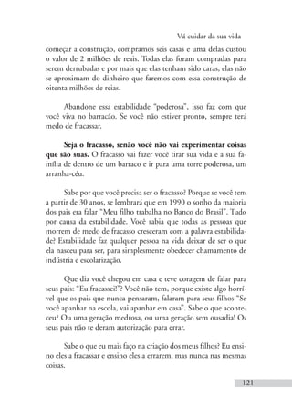 Vá cuidar da sua vida
121
começar a construção, compramos seis casas e uma delas custou
o valor de 2 milhões de reais. Todas elas foram compradas para
serem derrubadas e por mais que elas tenham sido caras, elas não
se aproximam do dinheiro que faremos com essa construção de
oitenta milhões de reias.
Abandone essa estabilidade “poderosa”, isso faz com que
você viva no barracão. Se você não estiver pronto, sempre terá
medo de fracassar.
Seja o fracasso, senão você não vai experimentar coisas
que são suas. O fracasso vai fazer você tirar sua vida e a sua fa-
mília de dentro de um barraco e ir para uma torre poderosa, um
arranha-céu.
Sabe por que você precisa ser o fracasso? Porque se você tem
a partir de 30 anos, se lembrará que em 1990 o sonho da maioria
dos pais era falar “Meu filho trabalha no Banco do Brasil”. Tudo
por causa da estabilidade. Você sabia que todas as pessoas que
morrem de medo de fracasso cresceram com a palavra estabilida-
de? Estabilidade faz qualquer pessoa na vida deixar de ser o que
ela nasceu para ser, para simplesmente obedecer chamamento de
indústria e escolarização.
Que dia você chegou em casa e teve coragem de falar para
seus pais: “Eu fracassei!”? Você não tem, porque existe algo horrí-
vel que os pais que nunca pensaram, falaram para seus filhos “Se
você apanhar na escola, vai apanhar em casa”. Sabe o que aconte-
ceu? Ou uma geração medrosa, ou uma geração sem ousadia! Os
seus pais não te deram autorização para errar.
Sabe o que eu mais faço na criação dos meus filhos? Eu ensi-
no eles a fracassar e ensino eles a errarem, mas nunca nas mesmas
coisas.
 