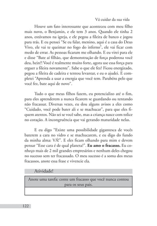 Vá cuidar da sua vida
122
Houve um fato interessante que aconteceu com meu filho
mais novo, o Benjamin, e ele tem 3 anos. Quando ele tinha 2
anos, estávamos na igreja, e ele pegou a fileira de banco e jogou
para trás. E eu pensei “Se eu falar, menino, aqui é a casa do Deus
Vivo, ele vai te queimar no fogo do inferno”, ele vai ficar com
medo de errar. As pessoas ficaram me olhando. E eu virei para ele
e disse “Bate aí filhão, que demonstração de força poderosa você
deu, hein?! Você é realmente muito forte, agora use essa força para
erguer a fileira novamente”. Sabe o que ele fez? Ficou energizado,
pegou a fileira de cadeira e tentou levantar, e eu o ajudei. E com-
pletei “Aprenda a usar a energia que você tem. Parabéns pelo que
você fez, bate aqui de novo“.
Tudo o que meus filhos fazem, eu potencializo até o fim,
para eles aprenderem a nunca ficarem se guardando ou tentando
não fracassar. Diversas vezes, eu dou alguns avisos a eles como
“Cuidado, você pode bater ali e se machucar”, para que eles fi-
quem atentos. Não sei se você sabe, mas a criança nasce com tolice
no coração. A incongruência que vai gerando maturidade nelas.
E eu digo “Existe uma possibilidade gigantesca de vocês
baterem a cara no vidro e se machucarem, e eu digo do fundo
da minha alma: VÁ!”. E eles ficam olhando para mim e devem
pensar “Esse cara é de qual planeta?”. Eu amo o fracasso. Eu co-
nheço mais de 2 mil grandes empresários e nenhum deles chegou
no sucesso sem ter fracassado. O meu sucesso é a soma dos meus
fracassos, anote essa frase e vivencie ela.
Atividade!
Anote uma tarefa: conte um fracasso que você nunca contou
para os seus pais.
 