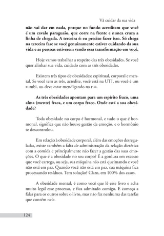 Vá cuidar da sua vida
124
não vai dar em nada, porque no fundo acreditam que você
é um cavalo paraguaio, que corre na frente e nunca cruza a
linha de chegada. A terceira é: eu preciso fazer isso. Só chega
na terceira fase se você genuinamente estiver cuidando da sua
vida e as pessoas estiverem vendo essa transformação em você.
Hoje vamos trabalhar a respeito das três obesidades. Se você
quer alinhar sua vida, cuidado com as três obesidades.
Existem três tipos de obesidades: espiritual, corporal e men-
tal. Se você tem as três, acredite, você está na UTI, ou você é um
zumbi, ou deve estar mendigando na rua.
As três obesidades apontam para um espírito fraco, uma
alma (mente) fraca, e um corpo fraco. Onde está a sua obesi-
dade?
Toda obesidade no corpo é hormonal, e tudo o que é hor-
monal, significa que não houve gestão da emoção, e o hormônio
se descontrolou.
Em relação à obesidade corporal, além das emoções desregu-
ladas, existe também a falta de administração da relação dietética
com a comida e principalmente não fazer a gestão das suas emo-
ções. O que é a obesidade no seu corpo? É a gordura em excesso
que você carrega, ou seja, sua máquina não está queimando e você
não está em paz. Quando você não está em paz, sua máquina fica
processando resíduos. Tem solução? Claro, em 100% dos casos.
A obesidade mental, é como você que lê esse livro e acha
muito legal esse processo, e fica admirado comigo. E começa a
falar para os outros sobre o livro, mas não faz nenhuma das tarefas
que contém nele.
 