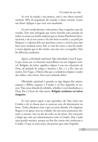 Vá cuidar da sua vida
125
Se você só estuda e não pratica, você é um obeso mental/
cerebral. 98% da população do mundo é obeso mental. Como
sair disso? Aplique o que você está estudando.
Se você estuda demais e não pratica, faça o seguinte, pare de
estudar. Tem uma advogada que estava fazendo uma jornada de
todos os cursos na minha empresa que se chama Plataforma Inter-
nacional, e ela ia nos cursos e ela não fazia as tarefas, e eu pedi pra
bloquear o cadastro dela nos proximos cursos e avisá-la para não
fazer mais nenhum curso. Pois se você faz curso, e não faz tarefa,
é como alguém que se diz cristão, mas não vive o evangelho. Não
faz diferença nenhuma.
Agora, a obesidade espiritual. Que obesidade é essa? É aque-
la que torna um ser humano maravilhoso em um religioso terrí-
vel. Religião, do latim, significa religare, é um ato voluntário de
Deus, de piedade de religar o homem a Ele, e é a Ele, não aos
outros. Em Tiago, a Palavra fala que a verdadeira religião é cuidar
dos órfãos e das viúvas. Você está cuidando deles?
Obesidade espiritual é quando eu sigo dogma dos outros,
esqueço a Bíblia, esqueço o Criador e só fico seguindo os ou-
tros. Não estou falando de rebeldia, rebeldia é você desobedecer a
Deus, Ele é a fonte de vida eterna. Religião nenhuma vai salvar
ninguém.
Se você quiser seguir o que aprendeu, ok. Mas existe um
Criador e ele te chama para se conectar com ele diretamente na
fonte. Tenha sabedoria com o que eu estou falando. Os religiosos
fingem ir na igreja, mas na verdade, eles são ateus praticantes du-
rante a semana, mas no dia do culto ou da missa, eles começam
a fingir que têm um relacionamento com o Criador. Mas é tudo
uma grande mentira, porque no fim das contas não conhecem o
Criador. O que eu mais ouço, são pessoas que estão fingindo.
 