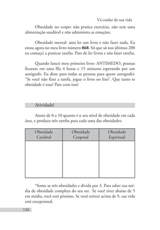 Vá cuidar da sua vida
126
Obesidade no corpo: não pratica exercício, não tem uma
alimentação saudável e não administra as emoções.
Obesidade mental: ama ler um livro e não fazer nada. Eu
estou agora no meu livro número 868. Só que só nos últimos 200
eu começei a praticar tarefas. Pare de ler livros e não fazer tarefas.
Quando lancei meu primeiro livro: ANTIMEDO, pessoas
ficaram em uma fila 4 horas e 15 minutos esperando por um
autógrafo. Eu disse para todas as pessoas para quem autografei:
“Se você não fizer a tarefa, jogue o livro no lixo”. Que tanto te
obesidade é essa? Pare com isso!
Atividade!
Anote de 0 a 10 quanto é o seu nível de obesidade em cada
área, e produza três tarefas para cada uma das obesidades:
Obesidade
Cerebral
Obesidade
Corporal
Obesidade
Espiritual
*Some as três obesidades e divida por 3. Para saber sua mé-
dia de obesidade completa do seu ser. Se você tiver abaixo de 5
em média, você está péssimo. Se você estiver acima de 9, sua vida
está excepcional.
 