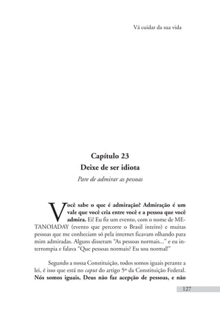 Vá cuidar da sua vida
127
Capítulo 23
Deixe de ser idiota
Pare de admirar as pessoas
V
ocê sabe o que é admiração? Admiração é um
vale que você cria entre você e a pessoa que você
admira. Ei! Eu fiz um evento, com o nome de ME-
TANOIADAY (evento que percorre o Brasil inteiro) e muitas
pessoas que me conheciam só pela internet ficavam olhando para
mim admiradas. Alguns disseram “As pessoas normais...” e eu in-
terrompia e falava “Que pessoas normais? Eu sou normal!”
Segundo a nossa Constituição, todos somos iguais perante a
lei, é isso que está no caput do artigo 5º da Constituição Federal.
Nós somos iguais, Deus não faz acepção de pessoas, e não
 