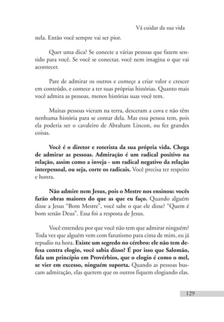 Vá cuidar da sua vida
129
nela. Então você sempre vai ser pior.
Quer uma dica? Se conecte a várias pessoas que fazem sen-
tido para você. Se você se conectar, você nem imagina o que vai
acontecer.
Pare de admirar os outros e começe a criar valor e crescer
em conteúdo, e comece a ter suas próprias histórias. Quanto mais
você admira as pessoas, menos histórias suas você tem.
Muitas pessoas vieram na terra, desceram a cova e não têm
nenhuma história para se contar dela. Mas essa pessoa tem, pois
ela poderia ser o cavaleiro de Abraham Lincon, ou fez grandes
coisas.
Você é o diretor e roterista da sua própria vida. Chega
de admirar as pessoas. Admiração é um radical positivo na
relação, assim como a inveja - um radical negativo da relação
interpessoal, ou seja, corte os radicais. Você precisa ter respeito
e honra.
Não admire nem Jesus, pois o Mestre nos ensinou: vocês
farão obras maiores do que as que eu faço. Quando alguém
disse a Jesus “Bom Mestre”, você sabe o que ele disse? “Quem é
bom senão Deus”. Essa foi a resposta de Jesus.
Você entendeu por que você não tem que admirar ninguém?
Toda vez que alguém vem com fanatismo para cima de mim, eu já
repudio na hora. Existe um segredo no cérebro: ele não tem de-
fesa contra elogio, você sabia disso? É por isso que Salomão,
fala um princípio em Provérbios, que o elogio é como o mel,
se vier em excesso, ninguém suporta. Quando as pessoas bus-
cam admiração, elas querem que os outros fiquem elogiando elas.
 