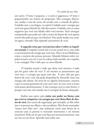 Vá cuidar da sua vida
13
um navio. O leme é pequeno, e o navio é gigantesco. O leme é
pequenininho em termos de proporção. Mas consegue direcio-
nar, mudar a rota do navio, de acordo com a vontade do piloto.
Cuidado com a sua língua, eu repito! Cuidado com a energia que
você tem gasto falando da vida dos outros. Cuidado com as coisas
negativas que você tem falado sobre você mesmo. Você consegue
compreender que pode sair vida e morte de dentro de você apenas
através das palavras que você declara? Você pode mudar esse cená-
rio agora, entende? Mas depende unicamente de você.
A segunda coisa que você precisa saber é sobre os impul-
sos sexuais. E impulso sexual não é só ato sexual em si, mas todo
o encantamento da energia que você tem. Não é só ato libidinoso,
como a maioria das pessoas pensam. Quando falamos sobre im-
pulso sexual o ato em si vem na cabeça todo mundo, só o copular,
o ato conjugal. Não é dele que eu estou falando.
O impulso sexual, é tudo que deixa você atraente, é tudo
que faz gerar valor de você. É até mesmo os pensamentos que
você tem e a energia que gasta com eles. É uma vida que gera
dentro de você, você não pode desperdiçá-la, deixando vazar essa
energia ralo abaixo. Ao invés de ser alguém interessante, atraente
e que os outros gostariam de estar com você, às vezes você se torna
uma pessoa desinteressante. E não é porque você se acha feia(o), é
porque você não está usando isso (a energia) de forma adequada.
Analise suas ações, pois existe um poder na forma com
que você se comporta e na energia que você deixa fluir de den-
tro de você. Em cursos de negociação, por exemplo, eu falo sobre
isso e as pessoas me olham e não acreditam. Elas ficam assustadas,
“nunca ouvi falar isso”, mas realmente existe uma forma de se
conectar com as pessoas se tornando interessante e até mesmo
irresistível. Pode até ser que você faça isso inconscientemente, mas
use isso ao seu favor. Aprenda mais sobre isso.
 