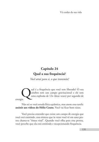 Vá cuidar da sua vida
131
Capítulo 24
Qual a sua frequência?
Você atrai para si, o que transmite!
Q
ual é a frequência que você tem liberado? O seu
cérebro tem um campo gravitacional e ele tem
uma explosão de 12x (doze vezes) por segundo de
energia.
Não sei se você estuda física quântica, mas anote essa tarefa:
assistir aos vídeos do Hélio Couto. Você vai ficar bom nisso.
Você precisa entender que existe um campo de energia que
você está emitindo, essa tristeza que às vezes você vê em uma pes-
soa chama-se “tônus vital”. Quando você olha para essa pessoa,
você percebe que ela está emitindo e recepcionando frequência.
 
