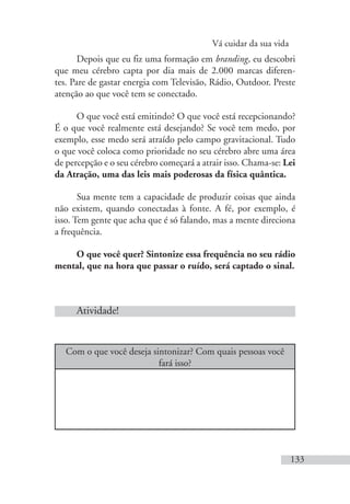 Vá cuidar da sua vida
133
Depois que eu fiz uma formação em branding, eu descobri
que meu cérebro capta por dia mais de 2.000 marcas diferen-
tes. Pare de gastar energia com Televisão, Rádio, Outdoor. Preste
atenção ao que você tem se conectado.
O que você está emitindo? O que você está recepcionando?
É o que você realmente está desejando? Se você tem medo, por
exemplo, esse medo será atraído pelo campo gravitacional. Tudo
o que você coloca como prioridade no seu cérebro abre uma área
de percepção e o seu cérebro começará a atrair isso. Chama-se: Lei
da Atração, uma das leis mais poderosas da física quântica.
Sua mente tem a capacidade de produzir coisas que ainda
não existem, quando conectadas à fonte. A fé, por exemplo, é
isso. Tem gente que acha que é só falando, mas a mente direciona
a frequência.
O que você quer? Sintonize essa frequência no seu rádio
mental, que na hora que passar o ruído, será captado o sinal.
Atividade!
Com o que você deseja sintonizar? Com quais pessoas você
fará isso?
 