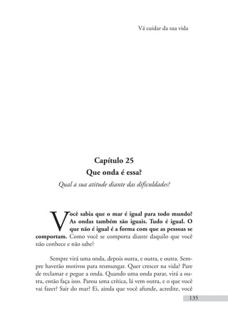 Vá cuidar da sua vida
135
Capítulo 25
Que onda é essa?
Qual a sua atitude diante das dificuldades?
V
ocê sabia que o mar é igual para todo mundo?
As ondas também são iguais. Tudo é igual. O
que não é igual é a forma com que as pessoas se
comportam. Como você se comporta diante daquilo que você
não conhece e não sabe?
Sempre virá uma onda, depois outra, e outra, e outra. Sem-
pre haverão motivos para resmungar. Quer crescer na vida? Pare
de reclamar e pegue a onda. Quando uma onda parar, virá a ou-
tra, então faça isso. Parou uma crítica, lá vem outra, e o que você
vai fazer? Sair do mar? Ei, ainda que você afunde, acredite, você
 