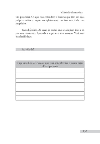 Vá cuidar da sua vida
137
vão prosperar. Os que não entendem o recurso que têm em suas
próprias mãos, e jogam completamente no lixo uma vida com
propósito.
Faça diferente. Às vezes as ondas vão se acalmar, mas é só
por um momento. Aprenda a superar o mar revolto. Você tem
essa habilidade.
Atividade!
Faça uma lista de 7 coisas que você irá enfrentar e nunca mais
olhará para trás
 