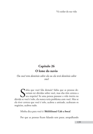 Vá cuidar da sua vida
139
Capítulo 26
O leme do navio
Ou você tem domínio sobre ela ou ela terá domínio sobre
você
S
abia que você fala demais? Sabia que as pessoas de-
veriam ter dúvidas sobre você, mas elas têm certeza a
seu respeito? Se uma pessoa passasse a vida inteira na
dúvida se você é tolo, ela nunca teria problema com você. Mas se
ela tiver certeza que você é tolo, acabou a amizade, acabaram os
negócios, acabou tudo.
Minha dica para você é: Shiiiiiiiuuu! Cale a boca!
Por que as pessoas ficam falando sem parar, atrapalhando
 