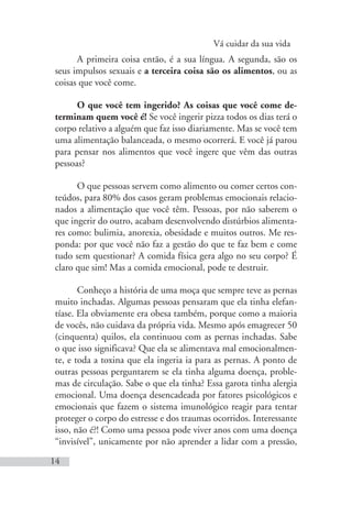 Vá cuidar da sua vida
14
A primeira coisa então, é a sua língua. A segunda, são os
seus impulsos sexuais e a terceira coisa são os alimentos, ou as
coisas que você come.
O que você tem ingerido? As coisas que você come de-
terminam quem você é! Se você ingerir pizza todos os dias terá o
corpo relativo a alguém que faz isso diariamente. Mas se você tem
uma alimentação balanceada, o mesmo ocorrerá. E você já parou
para pensar nos alimentos que você ingere que vêm das outras
pessoas?
O que pessoas servem como alimento ou comer certos con-
teúdos, para 80% dos casos geram problemas emocionais relacio-
nados a alimentação que você têm. Pessoas, por não saberem o
que ingerir do outro, acabam desenvolvendo distúrbios alimenta-
res como: bulimia, anorexia, obesidade e muitos outros. Me res-
ponda: por que você não faz a gestão do que te faz bem e come
tudo sem questionar? A comida física gera algo no seu corpo? É
claro que sim! Mas a comida emocional, pode te destruir.
Conheço a história de uma moça que sempre teve as pernas
muito inchadas. Algumas pessoas pensaram que ela tinha elefan-
tíase. Ela obviamente era obesa também, porque como a maioria
de vocês, não cuidava da própria vida. Mesmo após emagrecer 50
(cinquenta) quilos, ela continuou com as pernas inchadas. Sabe
o que isso significava? Que ela se alimentava mal emocionalmen-
te, e toda a toxina que ela ingeria ia para as pernas. A ponto de
outras pessoas perguntarem se ela tinha alguma doença, proble-
mas de circulação. Sabe o que ela tinha? Essa garota tinha alergia
emocional. Uma doença desencadeada por fatores psicológicos e
emocionais que fazem o sistema imunológico reagir para tentar
proteger o corpo do estresse e dos traumas ocorridos. Interessante
isso, não é?! Como uma pessoa pode viver anos com uma doença
“invisível”, unicamente por não aprender a lidar com a pressão,
 