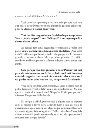 Vá cuidar da sua vida
140
umas as outras? Shiiiiiuuuu! Cale a boca!
Você que é uma pessoa que reclama, sabe por que você tem
que calar a boca? Porque você está clamando que essa coisa se re-
pita. Re-clamar, é clamar duas vezes.
Você que fica magoadinho e fica falando para as pessoas.
Sabe o que é a mágoa? É uma “Má àgua”, é um esgoto que fica
dentro da sua cabeça.
As pessoas têm uma necessidade compulsiva de falar sem
parar. Vou te dar um conselho: os sábios não falam. Quer saber
mais? O sábio sempre fala depois do tolo, porque o tolo descarre-
ga tudo o que tem na boca dele e na cabeça primeiro. E o sábio,
escolhe os melhores pontos e palavras e depois conecta uma per-
gunta.
Sabe por que você tem que calar a boca? Porque você está
gerando crédito contra você. Na verdade, você está juntando
um saldo negativo contra você. Se você não calar a boca, você
vai perder muita coisa que era sua, porque você fala demais.
Você que é vendedor, por exemplo, às vezes o cliente nem te
pediu desconto e você já fala “Vou te dar um desconto”. Me diz,
quem te pediu desconto? Hein?! Ninguém! Então por que você
ofereceu? Porque você fala demais.
Eu sei que é difícil, porque você é alguém que se importa
com as pessoas e talvez esteja achando ruim o que eu estou te
direcionando aqui, mas eu sou alguém que com humildade um
dia ouviu alguém falar o seguinte: “Pablo, cale a boca! Você fala
demais e você vai perder oportunidades na sua vida porque você
conversa mais do que deveria”.
 