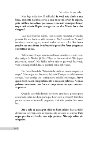 Vá cuidar da sua vida
142
Não faça mais isso! É ridículo! Se você não abrir a sua
boca, somente na hora certa, a sua boca vai servir de esgoto,
pois vai fluir tanto lixo, pois seu cérebro não consegue drenar
o que está saindo. Repita comigo em voz alta: Minha boca não
é esgoto!
Você não pode ser esgoto. Pois o esgoto vai afetar a vida das
pessoas. Da sua boca sai vida ou morte. Você sabia disso? Se você
continuar sendo esgoto, matará todos em sua volta. Sua boca
precisa ser uma fonte de sabedoria que saiba fazer perguntas
e construir coisas.
Talvez sua avó, que nunca estudou neurociência e nem estu-
dou artigos da NASA, já dizia “Bate na boca menino! Não jogue
palavras no vento”. Na Bíblia, sobre tudo o que você fala você,
você tem responsabilidade e prestará conta sobre isso.
Em Provérbios fala: “Não saia da sua boca nenhuma palavra
torpe”. Sabe o que sua boca está falando? Do que está cheio o seu
coração. Você corrige isso, corrigindo a raiz do seu coração. Prove
quem você é com comportamento e não com palavras. As suas
palavras comovem, mas é o seu comportamento que convence
as pessoas.
Quando você fala demais, você está atraindo a pressão para
o seu lado. Mas me diga, para que ficar com a pressão? Transfira
para o outro em forma de pergunta, você não precisa ficar com
isso.
Até o tolo se passa por sábio se ficar calado. Pare de falar
demais na internet, com as pessoas, não defenda os outros. Fale
o que precisa ser falado, mas seja pontual. Não seja refém de
ninguém.
 