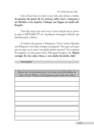 Vá cuidar da sua vida
143
Cale a boca! Isso vai salvar a sua vida, pois salvou a minha.
As pessoas vão parar de ter certezas sobre você e começará a
ter dúvidas a seu respeito. Coloque sua língua no modo edi-
ficação!
Uma das coisas que mais toca o meu coração são as pesso-
as após o MÉTODO IP me mandarem mensagem falando que
abandonaram a fofoca.
A maioria das pessoas é fofoqueira. Você é assim? Quando
um fofoqueiro vem falar comigo eu pergunto “Isso que você quer
que eu ouça, se eu ouvir, vou poder ajudar a pessoa?” Se a resposta
for negativa, eu não quero ouvir. Não gaste energia a toa. Repita
comigo: Eu vou calar a boca, e vou cuidar da minha vida!
Atividade!
Quais são as três pessoas que você mais tem dificuldade de
calar a boca? Elabore três perguntas para cada uma delas.
 