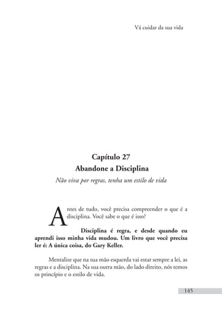 Vá cuidar da sua vida
145
Capítulo 27
Abandone a Disciplina
Não viva por regras, tenha um estilo de vida
A
ntes de tudo, você precisa compreender o que é a
disciplina. Você sabe o que é isso?
Disciplina é regra, e desde quando eu
aprendi isso minha vida mudou. Um livro que você precisa
ler é: A única coisa, do Gary Keller.
Mentalize que na sua mão esquerda vai estar sempre a lei, as
regras e a disciplina. Na sua outra mão, do lado direito, nós temos
os princípio e o estilo de vida.
 