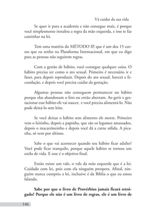 Vá cuidar da sua vida
146
Se quer ir para a academia e não consegue mais, é porque
você simplesmente instalou a regra da mão esquerda, e isso te faz
caminhar na lei.
Tem uma matéria do MÉTODO IP, que é um dos 15 cur-
sos que eu tenho na Plataforma Internacional, em que eu digo
para as pessoas não seguirem regras.
Com a gestão de hábito, você consegue qualquer coisa. O
hábito precisa ser como o ato sexual. Primeiro é necessário ir e
fazer, para depois reproduzir. Depois do ato sexual, haverá a fe-
cundação, e depois você precisa cuidar da gestação.
Algumas pessoas não conseguem permanecer no hábito
porque elas abandonam o feto ou então abortam. Ao gerir e ges-
tacionar esse hábito ele vai nascer, e você precisa alimentá-lo. Não
pode deixá-lo sem leite.
Se você deixar o hábito sem alimento ele morre. Primeiro
vem o leitinho, depois a papinha, que são os legumes amassados,
depois o macarrãozinho e depois você dá a carne sólida. A pica-
nha, só vem por último.
Sabe o que vai acontecer quando seu hábito ficar adulto?
Você pode ficar tranquilo, porque aquele hábito se tornou um
estilo de vida. E esse é o objetivo final.
Então existe um vale, o vale da mão esquerda que é a lei.
Cuidado com lei, pois com ela ninguém prospera. Afinal, nin-
guém nunca cumpriu a lei, inclusive é da Bíblia o que eu estou
falando.
Sabe por que o livro de Provérbios jamais ficará retró-
gado? Porque ele não é um livro de regras, ele é um livro de
 