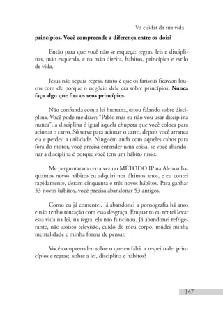 Vá cuidar da sua vida
147
princípios. Você compreende a diferença entre os dois?
Então para que você não se esqueça: regras, leis e discipli-
nas, mão esquerda, e na mão direita, hábitos, princípios e estilo
de vida.
Jesus não seguia regras, tanto é que os fariseus ficavam lou-
cos com ele porque o negócio dele era sobre princípios. Nunca
faça algo que fira os seus princípios.
Não confunda com a lei humana, estou falando sobre disci-
plina. Você pode me dizer: “Pablo mas eu não vou usar disciplina
nunca”, a disciplina é igual àquela chupeta que você coloca para
acionar o carro. Só serve para acionar o carro, depois você arranca
ela e perdeu a utilidade. Ninguém anda com aqueles cabos para
fora do motor, você precisa entender uma coisa, se você abando-
nar a disciplina é porque você tem um hábito nisso.
Me perguntaram certa vez no MÉTODO IP na Alemanha,
quantos novos hábitos eu adquiri nos últimos anos, e eu contei
rapidamente, deram cinquenta e três novos hábitos. Para ganhar
53 novos hábitos, você precisa abandonar 53 antigos.
Como eu já comentei, já abandonei a pornografia há anos
e não tenho tentação com essa desgraça. Enquanto eu tentei levar
essa vida na lei, na regra, ela não funcinou. Já abandonei refrige-
rante, não assisto televisão, cuido do meu corpo, mudei minha
mentalidade e minha forma de pensar.
Você compreendeu sobre o que eu falei a respeito de prin-
cípios e regras; sobre a lei, disciplina e hábitos?
 
