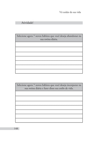 Vá cuidar da sua vida
148
Atividade!
Selecione agora 7 novos hábitos que você deseja abandonar na
sua rotina diária.
Selecione agora 7 novos hábitos que você deseja incorporar na
sua rotina diária e fazer disso seu estilo de vida.
 