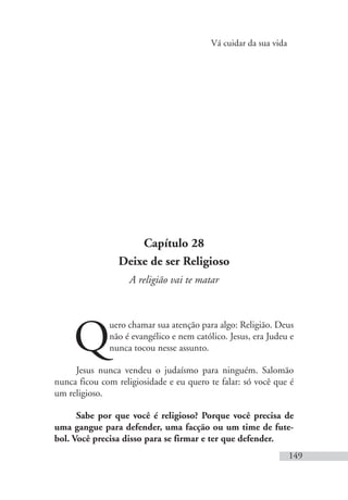 Vá cuidar da sua vida
149
Capítulo 28
Deixe de ser Religioso
A religião vai te matar
Q
uero chamar sua atenção para algo: Religião. Deus
não é evangélico e nem católico. Jesus, era Judeu e
nunca tocou nesse assunto.
Jesus nunca vendeu o judaísmo para ninguém. Salomão
nunca ficou com religiosidade e eu quero te falar: só você que é
um religioso.
Sabe por que você é religioso? Porque você precisa de
uma gangue para defender, uma facção ou um time de fute-
bol. Você precisa disso para se firmar e ter que defender.
 