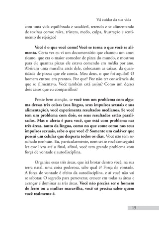 Vá cuidar da sua vida
15
com uma vida equilibrada e saudável, retendo e se alimentando
de toxinas como: raiva, tristeza, medo, culpa, frustração e senti-
mento de rejeição?
Você é o que você come! Você se torna o que você se ali-
menta. Certa vez eu vi um documentário que chamou um ame-
ricano, que era o maior comedor de pizza do mundo, e mostrou
para ele quantas pizzas ele estava comendo em média por ano.
Abriram uma muralha atrás dele, colocaram as caixas, da quan-
tidade de pizzas que ele comia. Meu deus, o que foi aquilo?! O
homem entrou em prantos. Por que? Por não ter consciência do
que se alimentava. Você também está assim? Como um desses
dois casos que eu compartilhei?
Preste bem atenção, se você tem um problema com algu-
ma dessas três coisas (sua língua, seus impulsos sexuais e sua
alimentação), você experimenta resultados medianos. Se você
tem um problema com dois, os seus resultados estão parali-
sados. Mas o alerta é para você, que está com problema nas
três áreas, tanto da língua, como no que come como nos seus
impulsos sexuais, sabe o que você é? Somente um cadáver que
possui um celular que desperta todos os dias. Você não tem re-
sultado nenhum. Eu, particularmente, nem sei se você conseguirá
ler esse livro até o final, afinal, você tem grande problema com
força de vontade e autodisciplina.
Organize essas três áreas, que irá brotar dentro você, na sua
terra natal, uma coisa poderosa, sabe qual é? Força de vontade.
A força de vontade é efeito da autodisciplina, e aí você não vai
se sabotar. O segredo para perseverar, crescer em todas as áreas e
avançar é dominar as três áreas. Você não precisa ser o homem
de ferro ou a mulher maravilha, você só precisa saber quem
você realmente é.
 