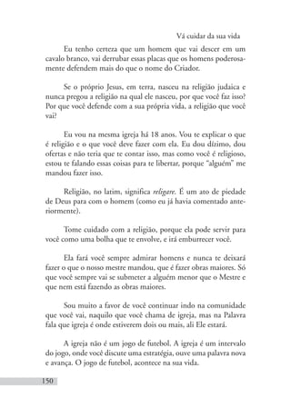 Vá cuidar da sua vida
150
Eu tenho certeza que um homem que vai descer em um
cavalo branco, vai derrubar essas placas que os homens poderosa-
mente defendem mais do que o nome do Criador.
Se o próprio Jesus, em terra, nasceu na religião judaica e
nunca pregou a religião na qual ele nasceu, por que você faz isso?
Por que você defende com a sua própria vida, a religião que você
vai?
Eu vou na mesma igreja há 18 anos. Vou te explicar o que
é religião e o que você deve fazer com ela. Eu dou dízimo, dou
ofertas e não teria que te contar isso, mas como você é religioso,
estou te falando essas coisas para te libertar, porque “alguém” me
mandou fazer isso.
Religião, no latim, significa religare. É um ato de piedade
de Deus para com o homem (como eu já havia comentado ante-
riormente).
Tome cuidado com a religião, porque ela pode servir para
você como uma bolha que te envolve, e irá emburrecer você.
Ela fará você sempre admirar homens e nunca te deixará
fazer o que o nosso mestre mandou, que é fazer obras maiores. Só
que você sempre vai se submeter a alguém menor que o Mestre e
que nem está fazendo as obras maiores.
Sou muito a favor de você continuar indo na comunidade
que você vai, naquilo que você chama de igreja, mas na Palavra
fala que igreja é onde estiverem dois ou mais, ali Ele estará.
A igreja não é um jogo de futebol. A igreja é um intervalo
do jogo, onde você discute uma estratégia, ouve uma palavra nova
e avança. O jogo de futebol, acontece na sua vida.
 
