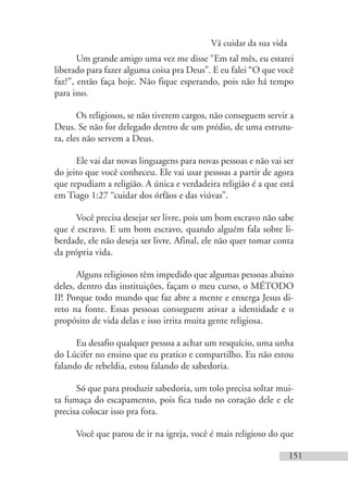 Vá cuidar da sua vida
151
Um grande amigo uma vez me disse “Em tal mês, eu estarei
liberado para fazer alguma coisa pra Deus”. E eu falei “O que você
faz?”, então faça hoje. Não fique esperando, pois não há tempo
para isso.
Os religiosos, se não tiverem cargos, não conseguem servir a
Deus. Se não for delegado dentro de um prédio, de uma estrutu-
ra, eles não servem a Deus.
Ele vai dar novas linguagens para novas pessoas e não vai ser
do jeito que você conheceu. Ele vai usar pessoas a partir de agora
que repudiam a religião. A única e verdadeira religião é a que está
em Tiago 1:27 “cuidar dos órfãos e das viúvas”.
Você precisa desejar ser livre, pois um bom escravo não sabe
que é escravo. E um bom escravo, quando alguém fala sobre li-
berdade, ele não deseja ser livre. Afinal, ele não quer tomar conta
da própria vida.
Alguns religiosos têm impedido que algumas pessoas abaixo
deles, dentro das instituições, façam o meu curso, o MÉTODO
IP. Porque todo mundo que faz abre a mente e enxerga Jesus di-
reto na fonte. Essas pessoas conseguem ativar a identidade e o
propósito de vida delas e isso irrita muita gente religiosa.
Eu desafio qualquer pessoa a achar um resquício, uma unha
do Lúcifer no ensino que eu pratico e compartilho. Eu não estou
falando de rebeldia, estou falando de sabedoria.
Só que para produzir sabedoria, um tolo precisa soltar mui-
ta fumaça do escapamento, pois fica tudo no coração dele e ele
precisa colocar isso pra fora.
Você que parou de ir na igreja, você é mais religioso do que
 