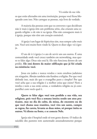 Vá cuidar da sua vida
152
os que estão alienados em uma instituição, porque você ficou blo-
queado com isso. Não carregue as pessoas, seja livre de verdade.
A maioria das pessoas com que eu converso e que decidiram
não ir mais à igreja têm um problema sério, elas criaram uma se-
gunda religião: a de não ir na igreja. Elas não conseguem mais ir
à igreja, porque não têm um coração ensinável.
A igreja é um lugar de hipócritas sim, mas sempre cabe mais
um. Você será muito bem vindo lá. Quero te dizer algo: vá à igre-
ja.
O ato de ir à igreja é o ato de servir uns aos outros. É uma
comunidade onde você cresce também em networking, mas que-
ro te falar algo: Deus não está lá. Ele não funciona dentro de um
prédio. Ele está dentro da maior edificação que já foi criada
na existência: você.
Jesus era judeu e nunca vendeu e nem entubou judaísmo
em ninguém. Abraão também não fundou a religião. Por que você
defende isso, mais do que o evangelho puro e simples? Por que
você acha que a sua religião é a melhor coisa que existe? Nem a
minha e nem a sua estão certas, a verdadeira religião eu já com-
partilhei com vocês qual é.
Quero te falar algo: você tem perdido a sua vida, seu
religioso, pois você fica a semana inteira sendo um ateu pra-
ticante, mas no dia do culto, da missa, do encontro ou do
que você chama suas reuniões, você vira um santo, cumpre
as regras, faz careta, levanta as duas mãos, só porque imita os
outros. Vá direto na fonte, e se conecte Nele.
Igreja não é hospital onde só tem gente doente. O índice de
suicídio dos pastores tem aumentado assustadoramente porque
 