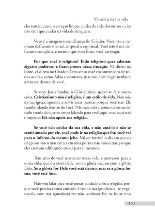 Vá cuidar da sua vida
153
eles tentam, com o coração limpo, cuidar da vida dos outros e eles
não têm que cuidar da vida de ninguém.
Você é a imagem e semelhança do Criador. Você não é ne-
nhum deficiente mental, corporal e espiritual. Você não é um de-
ficiente completo, e mesmo que você fosse, você vai reagir.
Por que você é religioso? Todo religioso quer admirar
alguém poderoso e ficam presos nessa situação. Vá direto na
fonte, vá direto no Criador. Tem como você encontrar com ele to-
dos os dias, como Adão encontrava, mas não é em lugar nenhum
a não ser dentro de você.
Se nem Jesus fundou o Cristianismo, quero te falar outra
coisa, Cristianismo não é religião, é um estilo de vida. Não saia
da sua igreja, aprenda a servir essas pessoas porque você tem Ele
transbordando dentro de você. Não seja tolo a ponto de entender
tudo errado do que eu estou falando para você aqui, mas aqui está
o segredo: Ele não apoia sua religião.
Se você não cuidar da sua vida, e não amá-lo e não se
sentir amado por ele, você pode ir na religião que for, você vai
para o inferno do mesmo jeito. Vai ser terrível o dia em que os
religiosos vão tentar entrar em uma porta e não vão entrar, porque
eles estavam edificando coisas para si mesmos.
Tem jeito de você se manter nessa vida, e atravessar para a
outra vida, que é a eternidade: com a glória sua, ou com a glória
Dele. Se a glória for Dele você está dentro, mas se a glória for
sua, você está fora.
Não vou falar para você tomar cuidado com a religião, por-
que você precisa tomar cuidado é com a sua ignorância, te enga-
nando, com sua ignorância em não conhecer Ele na fonte e só
 