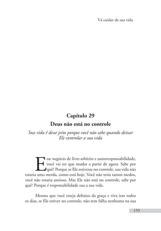 Vá cuidar da sua vida
155
Capítulo 29
Deus não está no controle
Sua vida é desse jeito porque você não sabe quando deixar
Ele controlar a sua vida
E
sse negócio de livre-arbítrio e autorresponsabilidade,
você vai ter que mudar a partir de agora. Sabe por
quê? Porque se Ele estivesse no controle, sua vida não
estaria uma merda, como está hoje. Você não teria tantos medos,
você não estaria ansioso. Mas Ele não está no controle, sabe por
quê? Porque é responsabilidade sua a sua vida.
Mesmo que você esteja debaixo da graça e viva isso todos
os dias, se Ele estiver no controle, não tem falha nenhuma na sua
 