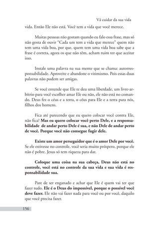 Vá cuidar da sua vida
156
vida. Então Ele não está. Você tem a vida que você merece.
Muitas pessoas não gostam quando eu falo essa frase, mas só
não gosta de ouvir “Cada um tem a vida que merece” quem não
tem uma vida boa, por que, quem tem uma vida boa sabe que a
frase é correta, agora os que não têm, acham ruim ter que aceitar
isso.
Instale uma palavra na sua mente que se chama: autorres-
ponsabilidade. Aproveite e abandone o vitimismo. Pois essas duas
palavras não podem ser amigas.
Se você entende que Ele te deu uma liberdade, um livre-ar-
bítrio para você escolher amar Ele ou não, ele não está no coman-
do. Deus fez o céus e a terra, o céus para Ele e a terra para nós,
filhos dos homens.
Fica até parecendo que eu quero colocar você contra Ele,
não fica? Mas eu quero colocar você perto Dele, e a responsa-
bilidade de andar perto Dele é sua, e não Dele de andar perto
de você. Porque você não consegue fugir dele.
Existe um amor perseguidor que é o amor Dele por você.
Se ele estivesse no controle, você seria muito próspero, porque ele
não é pobre. Jesus só tem riqueza para dar.
Coloque uma coisa na sua cabeça, Deus não está no
controle, você está no controle da sua vida e sua vida é res-
ponsabilidade sua.
Pare de ser enganado e achar que Ele é quem vai ter que
fazer tudo. Ele é o Deus do impossível, porque o possível você
deve fazer. Ele não vai fazer nada para você ou por você, daquilo
que você precisa fazer.
 
