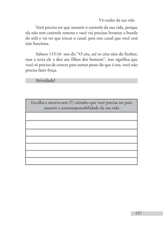Vá cuidar da sua vida
157
Você precisa ter que assumir o controle da sua vida, porque
ela não tem controle remoto e você vai precisar levantar a bunda
do sofá e vai ter que trocar o canal, pois esse canal que você está
não funciona.
Salmos 115:16 nos diz “O céu, até os céus sãos do Senhor,
mas a terra ele a deu aos filhos dos homens“, isso significa que
você só precisa de crescer para tomar posse do que é seu, você não
precisa fazer força.
Atividade!
Escolha e escreva sete (7) atitudes que você precisa ter para
assumir a autorresponsabilidade da sua vida
 