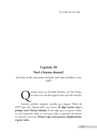 Vá cuidar da sua vida
159
Capítulo 30
Você é barato demais!
As coisas só são caras para você pois você não reconhece o seu
valor
Q
uando estive na Avenida Paulista, em São Paulo,
eu estava em um dos lugares mais caros do mundo.
Existem prédios naquela avenida que pagam 50mil de
IPTU por mês. Quero abrir sua mente. Se algo estiver caro é
porque você é barato demais. E tem algo que eu quero te falar,
se você transmite valor, se você gera valor, as pessoas vão querer
se conectar com você. Então o que você precisa, simplesmente,
é gerar valor.
 