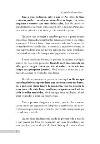 Vá cuidar da sua vida
16
Fica a dica poderosa, sabe o que é? Ao invés de ficar
tentando produzir resultado extraordinário, foque em coisas
pequenas e comece com uma única coisa. Pare de querer ter
grandes feitos se você não começa nem com o mínimo. Para andar
uma milha primeiro você começa com um único passo.
Quando você começar a perceber que vale a pena: investir
em acordar mais cedo, tomar banho natural, exercitar o seu corpo,
se conectar à fonte e fazer coisas malucas, então você começará a
ter resultados extraordinários, e começará a reconhecer dentro de
você superpoderes, que inclusive já existem, mas estão entulhados
embaixo desse tanto de lixo que você joga sobre si mesmo(a).
É uma tendência humana as pessoas impedirem o próprio
avanço por não saber quem são. Quando você não cuida da sua
vida, gasta energia com o que não deveria, e então não tem
tempo para prosperar (crescer). Você boicota a si mesmo e im-
pede de alcançar os resultados que deseja.
Guarde atentamente o que eu escrevo aqui: o dia em que
você descobrir os superpoderes que você tem como ser huma-
no, e que estão todos dentro da sua mente, você vai desistir de
levar uma vida meia boca, medíocre, estagnada e você vai de-
sistir de odiar resultados. Você tem que amar resultados, afinal,
amar resultados é amar sua própria vida.
Muitas pessoas não gostam de mim, pois se elas se conec-
tarem a mim em segundos eu comprovo o quanto elas são autor-
responsáveis pela vida que levam. Eu provo para essas pessoas que
elas odeiam resultado.
Quem odeia resultado não cuida da própria vida e não faz
o que precisa ser feito. Se desculpam em suas dificuldades, em
seus desafios, para se desviar do foco. Sabe qual o nome disso?
 