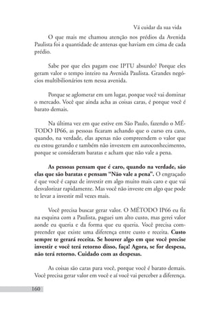 Vá cuidar da sua vida
160
O que mais me chamou atenção nos prédios da Avenida
Paulista foi a quantidade de antenas que haviam em cima de cada
prédio.
Sabe por que eles pagam esse IPTU absurdo? Porque eles
geram valor o tempo inteiro na Avenida Paulista. Grandes negó-
cios multibilionários tem nessa avenida.
Porque se aglomerar em um lugar, porque você vai dominar
o mercado. Você que ainda acha as coisas caras, é porque você é
barato demais.
Na última vez em que estive em São Paulo, fazendo o MÉ-
TODO IP66, as pessoas ficaram achando que o curso era caro,
quando, na verdade, elas apenas não compreendem o valor que
eu estou gerando e também não investem em autoconhecimento,
porque se consideram baratas e acham que não vale a pena.
As pessoas pensam que é caro, quando na verdade, são
elas que são baratas e pensam “Não vale a pena”. O engraçado
é que você é capaz de investir em algo muito mais caro e que vai
desvalorizar rapidamente. Mas você não investe em algo que pode
te levar a investir mil vezes mais.
Você precisa buscar gerar valor. O MÉTODO IP66 eu fiz
na esquina com a Paulista, paguei um alto custo, mas gerei valor
aonde eu queria e da forma que eu queria. Você precisa com-
preender que existe uma diferença entre custo e receita. Custo
sempre te gerará receita. Se houver algo em que você precise
investir e você terá retorno disso, faça! Agora, se for despesa,
não terá retorno. Cuidado com as despesas.
As coisas são caras para você, porque você é barato demais.
Você precisa gerar valor em você e aí você vai perceber a diferença.
 