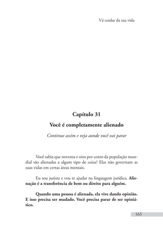 Vá cuidar da sua vida
163
Capítulo 31
Você é completamente alienado
Continue assim e veja aonde você vai parar
Você sabia que noventa e oito por cento da população mun-
dial são alienadas a algum tipo de coisa? Elas não governam as
suas vidas em certas áreas mentais.
Eu sou jurista e vou te ajudar na linguagem jurídica. Alie-
nação é a transferência de bem ou direito para alguém.
Quando uma pessoa é alienada, ela vive dando opinião.
E isso precisa ser mudado. Você precisa parar de ser opiniá-
tico.
 