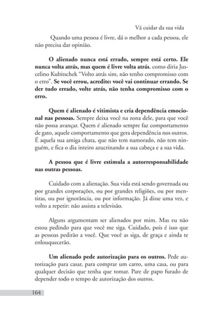 Vá cuidar da sua vida
164
Quando uma pessoa é livre, dá o melhor a cada pessoa, ele
não precisa dar opinião.
O alienado nunca está errado, sempre está certo. Ele
nunca volta atrás, mas quem é livre volta atrás, como diria Jus-
celino Kubitschek “Volto atrás sim, não tenho compromisso com
o erro”. Se você errou, acredite: você vai continuar errando. Se
der tudo errado, volte atrás, não tenha compromisso com o
erro.
Quem é alienado é vitimista e cria dependência emocio-
nal nas pessoas. Sempre deixa você na zona dele, para que você
não possa avançar. Quem é alienado sempre faz comportamento
de gato, aquele comportamento que gera dependência nos outros.
É aquela sua amiga chata, que não tem namorado, não tem nin-
guém, e fica o dia inteiro azucrinando a sua cabeça e a sua vida.
A pessoa que é livre estimula a autorresponsabilidade
nas outras pessoas.
Cuidado com a alienação. Sua vida está sendo governada ou
por grandes corporações, ou por grandes religiões, ou por men-
tiras, ou por ignorância, ou por informação. Já disse uma vez, e
volto a repetir: não assista a televisão.
Alguns argumentam ser alienados por mim. Mas eu não
estou pedindo para que você me siga. Cuidado, pois é isso que
as pessoas pedirão a você. Que você as siga, de graça e ainda te
enlouquecerão.
Um alienado pede autorização para os outros. Pede au-
torização para casar, para comprar um carro, uma casa, ou para
qualquer decisão que tenha que tomar. Pare de papo furado de
depender todo o tempo de autorização dos outros.
 