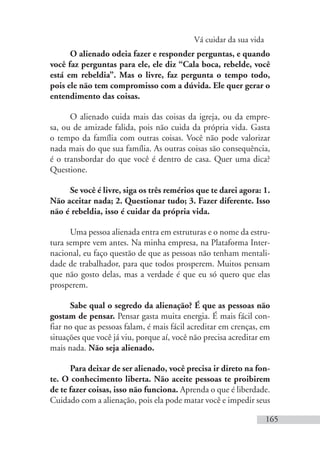 Vá cuidar da sua vida
165
O alienado odeia fazer e responder perguntas, e quando
você faz perguntas para ele, ele diz “Cala boca, rebelde, você
está em rebeldia”. Mas o livre, faz pergunta o tempo todo,
pois ele não tem compromisso com a dúvida. Ele quer gerar o
entendimento das coisas.
O alienado cuida mais das coisas da igreja, ou da empre-
sa, ou de amizade falida, pois não cuida da própria vida. Gasta
o tempo da família com outras coisas. Você não pode valorizar
nada mais do que sua família. As outras coisas são consequência,
é o transbordar do que você é dentro de casa. Quer uma dica?
Questione.
Se você é livre, siga os três remérios que te darei agora: 1.
Não aceitar nada; 2. Questionar tudo; 3. Fazer diferente. Isso
não é rebeldia, isso é cuidar da própria vida.
Uma pessoa alienada entra em estruturas e o nome da estru-
tura sempre vem antes. Na minha empresa, na Plataforma Inter-
nacional, eu faço questão de que as pessoas não tenham mentali-
dade de trabalhador, para que todos prosperem. Muitos pensam
que não gosto delas, mas a verdade é que eu só quero que elas
prosperem.
Sabe qual o segredo da alienação? É que as pessoas não
gostam de pensar. Pensar gasta muita energia. É mais fácil con-
fiar no que as pessoas falam, é mais fácil acreditar em crenças, em
situações que você já viu, porque aí, você não precisa acreditar em
mais nada. Não seja alienado.
Para deixar de ser alienado, você precisa ir direto na fon-
te. O conhecimento liberta. Não aceite pessoas te proibirem
de te fazer coisas, isso não funciona. Aprenda o que é liberdade.
Cuidado com a alienação, pois ela pode matar você e impedir seus
 